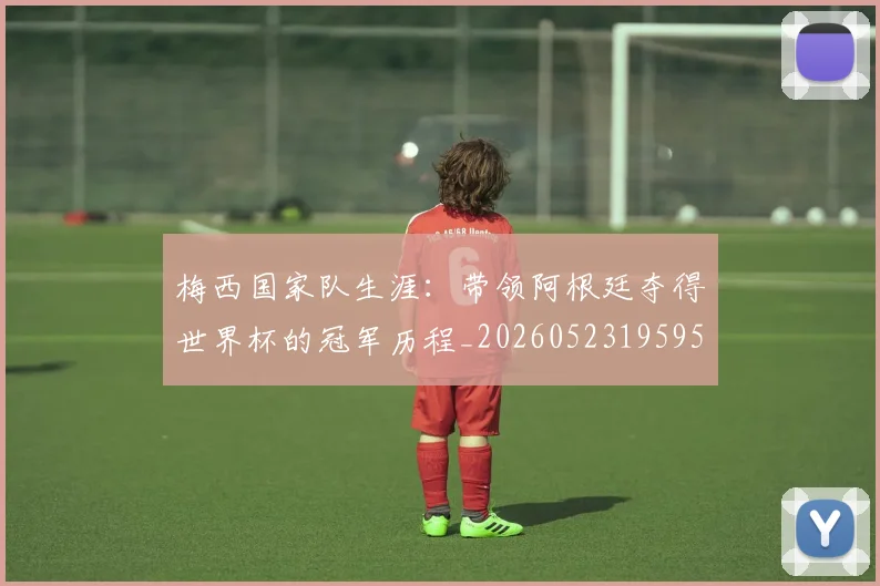 梅西国家队生涯：带领阿根廷夺得世界杯的冠军历程_20260523195955_20260609221705